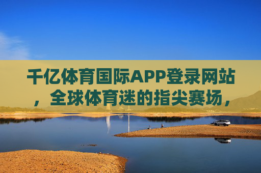 千亿体育国际APP登录网站,全球体育迷的指尖赛场,专业赛事一站式体验,千亿体育国际APP,全球体育迷的指尖赛场,专业赛事一站式体验 千亿体育国际APP登录网站,全球体育迷的指尖赛场,专业赛事一站式体验,千亿体育国际APP,全球体育迷的指尖赛场,专业赛事一站式体验