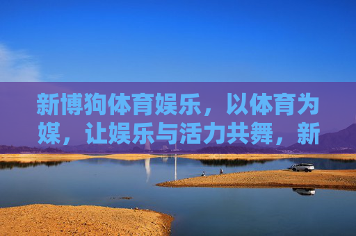 新博狗体育娱乐,以体育为媒,让娱乐与活力共舞,新博狗体育娱乐,体育为媒,活力娱乐共舞 新博狗体育娱乐,以体育为媒,让娱乐与活力共舞,新博狗体育娱乐,体育为媒,活力娱乐共舞