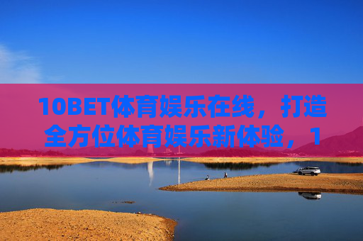 10BET体育娱乐在线，打造全方位体育娱乐新体验，10BET体育娱乐在线，打造全方位新体验