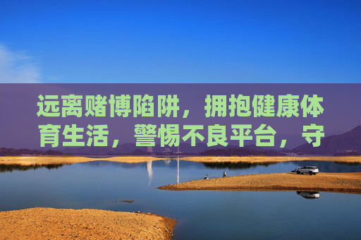 远离赌博陷阱,拥抱健康体育生活,警惕不良平台,守护绿色娱乐,远离赌博,拥抱健康体育,守护绿色娱乐 远离赌博陷阱,拥抱健康体育生活,警惕不良平台,守护绿色娱乐,远离赌博,拥抱健康体育,守护绿色娱乐