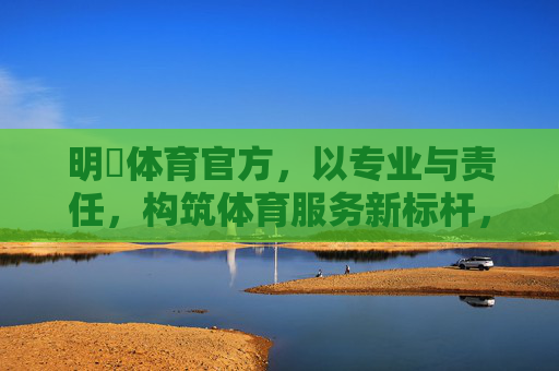 明陞体育官方,以专业与责任,构筑体育服务新标杆,明陞体育以专业责任筑体育服务新标杆 明陞体育官方,以专业与责任,构筑体育服务新标杆,明陞体育以专业责任筑体育服务新标杆