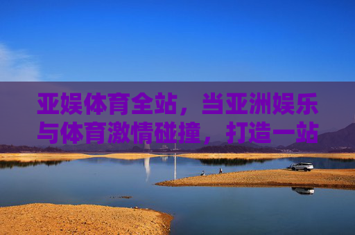 亚娱体育全站,当亚洲娱乐与体育激情碰撞,打造一站式综合体验新生态 亚娱体育全站,当亚洲娱乐与体育激情碰撞,打造一站式综合体验新生态