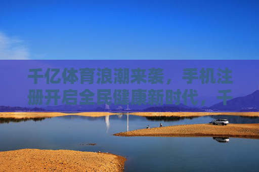 千亿体育浪潮来袭,手机注册开启全民健康新时代,千亿体育浪潮来袭,手机注册开启全民健康新时代 千亿体育浪潮来袭,手机注册开启全民健康新时代,千亿体育浪潮来袭,手机注册开启全民健康新时代