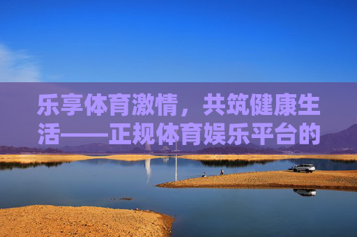 乐享体育激情,共筑健康生活——正规体育娱乐平台的价值探索 乐享体育激情,共筑健康生活——正规体育娱乐平台的价值探索