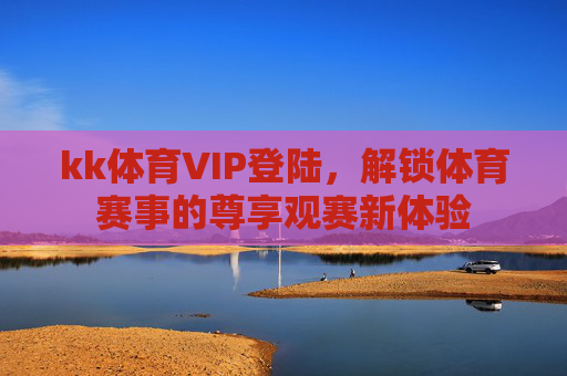 kk体育VIP登陆,解锁体育赛事的尊享观赛新体验 kk体育VIP登陆,解锁体育赛事的尊享观赛新体验