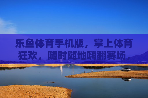 乐鱼体育手机版，掌上体育狂欢，随时随地嗨翻赛场，乐鱼体育手机版，掌上狂欢，随时随地嗨翻赛场