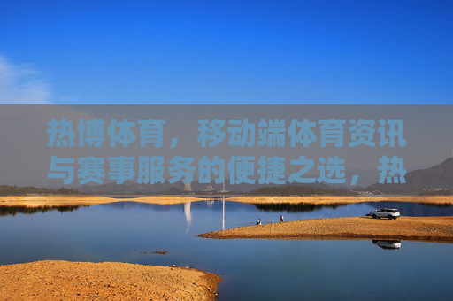 热博体育，移动端体育资讯与赛事服务的便捷之选，热博体育，移动端体育资讯与赛事服务的便捷之选