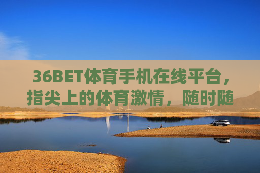 36BET体育手机在线平台，指尖上的体育激情，随时随地为你续航，36BET体育手机在线平台，指尖上的体育激情，随时随地为你续航
