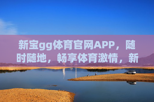 新宝gg体育官网APP，随时随地，畅享体育激情，新宝GG体育APP，随时随地畅享体育激情