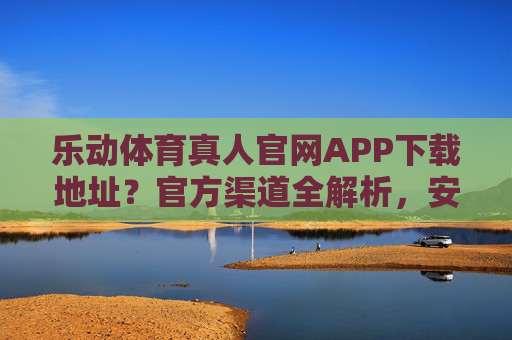 乐动体育真人官网APP下载地址?官方渠道全解析,安全下载不踩坑 乐动体育真人官网APP下载地址?官方渠道全解析,安全下载不踩坑