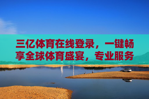 三亿体育在线登录，一键畅享全球体育盛宴，专业服务伴你全程，三亿体育在线，一键畅享全球体育盛宴，专业服务伴全程