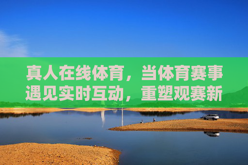 真人在线体育,当体育赛事遇见实时互动,重塑观赛新体验,真人在线体育,实时互动重塑观赛新体验 真人在线体育,当体育赛事遇见实时互动,重塑观赛新体验,真人在线体育,实时互动重塑观赛新体验