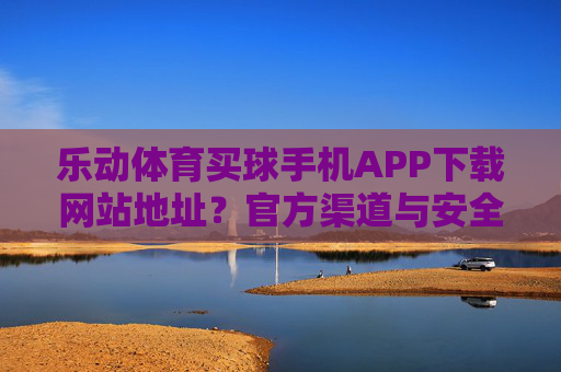 乐动体育买球手机APP下载网站地址?官方渠道与安全指南全解析,乐动体育买球手机APP下载,官方渠道与安全指南全解析 乐动体育买球手机APP下载网站地址?官方渠道与安全指南全解析,乐动体育买球手机APP下载,官方渠道与安全指南全解析