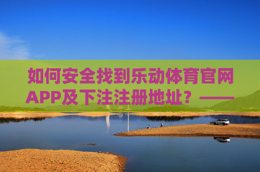 如何安全找到乐动体育官网APP及下注注册地址?——避开虚假陷阱,认准官方渠道,乐动体育APP安全下载注册,认准官方渠道,避开虚假陷阱 如何安全找到乐动体育官网APP及下注注册地址?——避开虚假陷阱,认准官方渠道,乐动体育APP安全下载注册,认准官方渠道,避开虚假陷阱