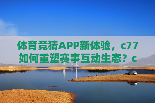 体育竞猜APP新体验,c77如何重塑赛事互动生态?c77,重塑体育竞猜APP赛事互动生态新体验 体育竞猜APP新体验,c77如何重塑赛事互动生态?c77,重塑体育竞猜APP赛事互动生态新体验