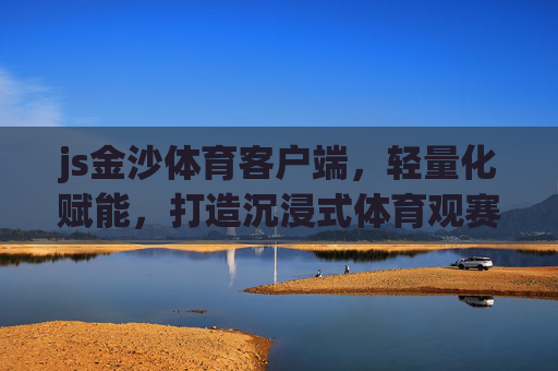 js金沙体育客户端，轻量化赋能，打造沉浸式体育观赛新生态，轻量化赋能沉浸式体育观赛新生态