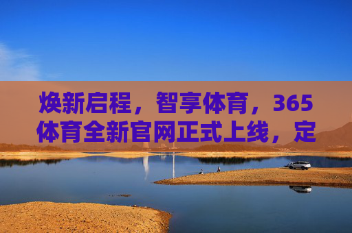 焕新启程,智享体育,365体育全新官网正式上线,定义服务新标杆,焕新启程,365体育全新官网上线,智享服务定义新标杆 焕新启程,智享体育,365体育全新官网正式上线,定义服务新标杆,焕新启程,365体育全新官网上线,智享服务定义新标杆