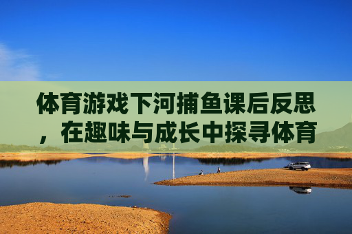 体育游戏下河捕鱼课后反思，在趣味与成长中探寻体育教育的温度，下河捕鱼体育游戏课后反思，趣味成长里的教育温度