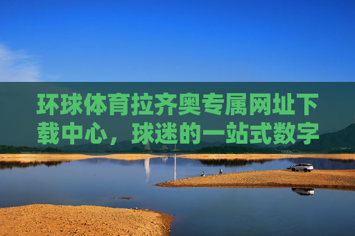 环球体育拉齐奥专属网址下载中心,球迷的一站式数字主场,环球体育拉齐奥球迷一站式数字主场下载中心 环球体育拉齐奥专属网址下载中心,球迷的一站式数字主场,环球体育拉齐奥球迷一站式数字主场下载中心