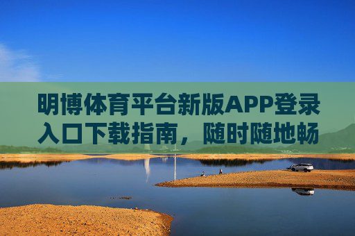 明博体育平台新版APP登录入口下载指南,随时随地畅享体育激情,明博体育新版APP下载指南,随时随地畅享体育激情 明博体育平台新版APP登录入口下载指南,随时随地畅享体育激情,明博体育新版APP下载指南,随时随地畅享体育激情