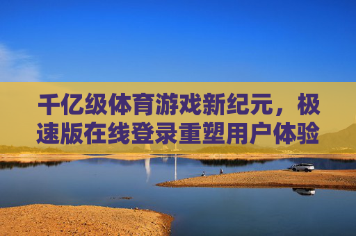 千亿级体育游戏新纪元,极速版在线登录重塑用户体验 千亿级体育游戏新纪元,极速版在线登录重塑用户体验
