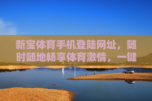 新宝体育手机登陆网址,随时随地畅享体育激情,一键开启便捷观赛新体验,新宝体育手机登陆,便捷观赛新体验,随时随地畅享体育激情 新宝体育手机登陆网址,随时随地畅享体育激情,一键开启便捷观赛新体验,新宝体育手机登陆,便捷观赛新体验,随时随地畅享体育激情