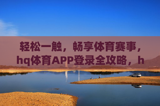 轻松一触，畅享体育赛事，hq体育APP登录全攻略，hq体育APP登录全攻略，轻松畅享体育赛事
