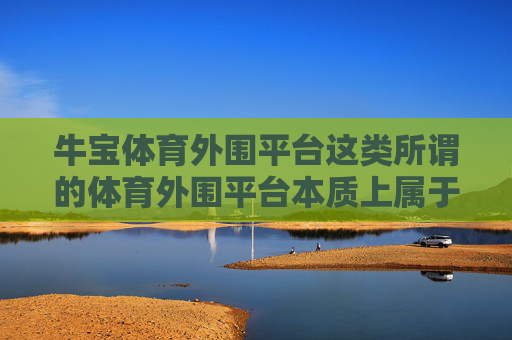 牛宝体育外围平台这类所谓的体育外围平台本质上属于非法赌博平台,严重违反我国法律法规,必须坚决抵制和远离,牛宝体育外围平台是非法赌博平台,务必远离! 牛宝体育外围平台这类所谓的体育外围平台本质上属于非法赌博平台,严重违反我国法律法规,必须坚决抵制和远离,牛宝体育外围平台是非法赌博平台,务必远离!