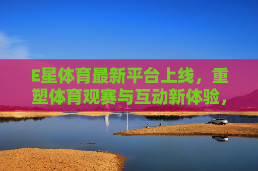 E星体育最新平台上线,重塑体育观赛与互动新体验,E星体育新平台上线 重塑体育观赛与互动新体验 E星体育最新平台上线,重塑体育观赛与互动新体验,E星体育新平台上线 重塑体育观赛与互动新体验