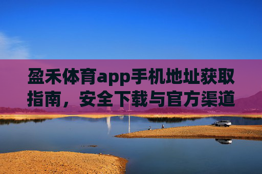 盈禾体育app手机地址获取指南,安全下载与官方渠道解析,盈禾体育app官方地址获取与安全下载指南 盈禾体育app手机地址获取指南,安全下载与官方渠道解析,盈禾体育app官方地址获取与安全下载指南