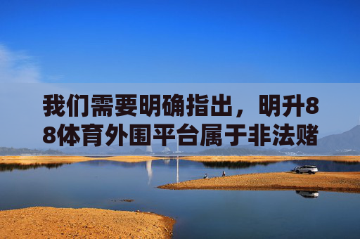 我们需要明确指出,明升88体育外围平台属于非法赌博平台,这类行为在我国法律法规中是明令禁止的。赌博不仅严重危害个人财产安全和身心健康,破坏家庭幸福,还可能引发一系列社会问题,影响社会稳定,明升88体育外围平台系非法赌博平台 严重危害个人财产安全与社会稳定 我们需要明确指出,明升88体育外围平台属于非法赌博平台,这类行为在我国法律法规中是明令禁止的。赌博不仅严重危害个人财产安全和身心健康,破坏家庭幸福,还可能引发一系列社会问题,影响社会稳定,明升88体育外围平台系非法赌博平台 严重危害个人财产安全与社会稳定