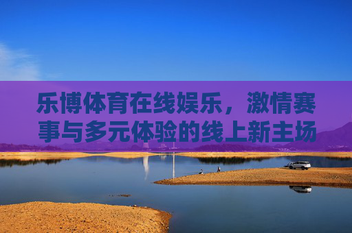 乐博体育在线娱乐,激情赛事与多元体验的线上新主场,乐博体育,激情赛事与多元体验的线上新主场 乐博体育在线娱乐,激情赛事与多元体验的线上新主场,乐博体育,激情赛事与多元体验的线上新主场