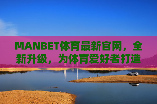 MANBET体育最新官网，全新升级，为体育爱好者打造极致娱乐体验，MANBET体育全新升级官网，打造极致娱乐体验