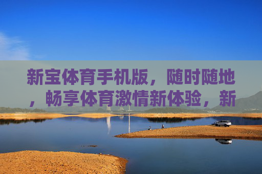新宝体育手机版,随时随地,畅享体育激情新体验,新宝体育手机版,随时随地畅享体育激情新体验 新宝体育手机版,随时随地,畅享体育激情新体验,新宝体育手机版,随时随地畅享体育激情新体验