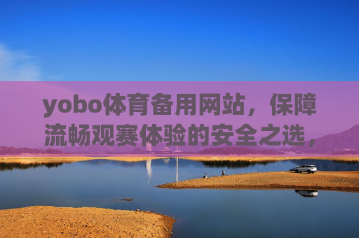 yobo体育备用网站，保障流畅观赛体验的安全之选，yobo体育备用网站，安全流畅观赛之选