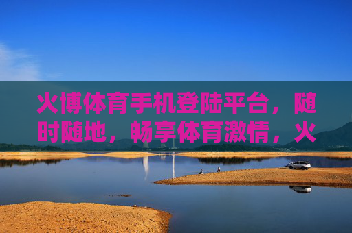 火博体育手机登陆平台,随时随地,畅享体育激情,火博体育手机平台,随时随地畅享体育激情 火博体育手机登陆平台,随时随地,畅享体育激情,火博体育手机平台,随时随地畅享体育激情