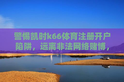 警惕凯时k66体育注册开户陷阱,远离非法网络赌博,守护财产安全,警惕凯时k66体育注册开户陷阱,远离非法网络赌博 警惕凯时k66体育注册开户陷阱,远离非法网络赌博,守护财产安全,警惕凯时k66体育注册开户陷阱,远离非法网络赌博