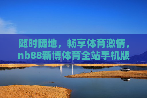 随时随地,畅享体育激情,nb88新博体育全站手机版全新体验,nb88新博体育全站手机版全新体验,随时随地畅享体育激情 随时随地,畅享体育激情,nb88新博体育全站手机版全新体验,nb88新博体育全站手机版全新体验,随时随地畅享体育激情