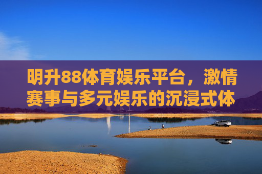 明升88体育娱乐平台,激情赛事与多元娱乐的沉浸式体验空间,明升88体育娱乐平台,激情赛事与多元娱乐的沉浸式体验空间 明升88体育娱乐平台,激情赛事与多元娱乐的沉浸式体验空间,明升88体育娱乐平台,激情赛事与多元娱乐的沉浸式体验空间