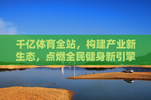 千亿体育全站,构建产业新生态,点燃全民健身新引擎 千亿体育全站,构建产业新生态,点燃全民健身新引擎