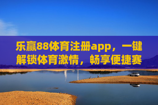 乐赢88体育注册app，一键解锁体育激情，畅享便捷赛事体验
