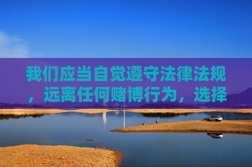 我们应当自觉遵守法律法规,远离任何赌博行为,选择合法、健康的娱乐方式。对于网络平台上的各类信息,务必保持警惕,通过正规渠道获取资讯,切勿轻信赌博致富的谎言,共同维护清朗的网络空间和社会环境 我们应当自觉遵守法律法规,远离任何赌博行为,选择合法、健康的娱乐方式。对于网络平台上的各类信息,务必保持警惕,通过正规渠道获取资讯,切勿轻信赌博致富的谎言,共同维护清朗的网络空间和社会环境