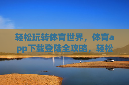 轻松玩转体育世界，体育app下载登陆全攻略，轻松玩转体育世界，体育app下载登陆全攻略