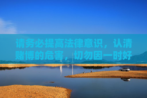 请务必提高法律意识,认清赌博的危害,切勿因一时好奇或贪念参与任何非法博彩活动,以免触犯法律追悔莫及。健康生活,合法娱乐,才是对自己和家人最好的负责,提高法律意识,远离赌博危害 请务必提高法律意识,认清赌博的危害,切勿因一时好奇或贪念参与任何非法博彩活动,以免触犯法律追悔莫及。健康生活,合法娱乐,才是对自己和家人最好的负责,提高法律意识,远离赌博危害