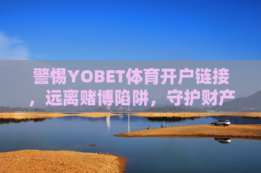 警惕YOBET体育开户链接,远离赌博陷阱,守护财产安全,警惕YOBET体育开户链接,远离赌博陷阱守护财产安全 警惕YOBET体育开户链接,远离赌博陷阱,守护财产安全,警惕YOBET体育开户链接,远离赌博陷阱守护财产安全
