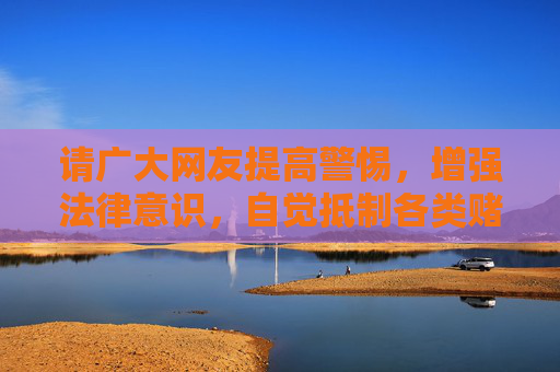 请广大网友提高警惕,增强法律意识,自觉抵制各类赌博诱惑,不参与、不传播赌博信息,发现赌博违法犯罪行为及时向公安机关举报。共同营造风清气正的网络空间和社会环境,是我们每个人的责任,抵制赌博,共建风清气正社会 请广大网友提高警惕,增强法律意识,自觉抵制各类赌博诱惑,不参与、不传播赌博信息,发现赌博违法犯罪行为及时向公安机关举报。共同营造风清气正的网络空间和社会环境,是我们每个人的责任,抵制赌博,共建风清气正社会
