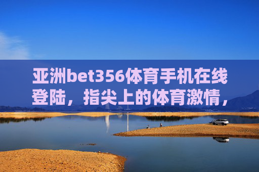 亚洲bet356体育手机在线登陆，指尖上的体育激情，随时随地为你绽放