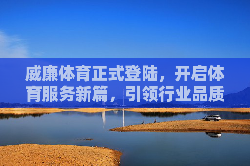 威廉体育正式登陆，开启体育服务新篇，引领行业品质升级，威廉体育正式登陆 开启体育服务新篇 引领行业品质升级