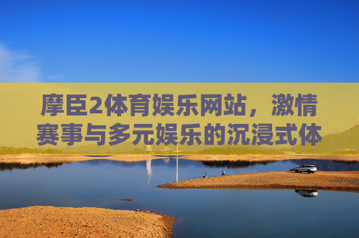 摩臣2体育娱乐网站，激情赛事与多元娱乐的沉浸式体验，摩臣2，激情赛事与多元娱乐的沉浸式体验