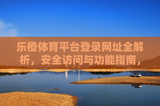 乐橙体育平台登录网址全解析,安全访问与功能指南,乐橙体育平台登录网址全解析,安全访问与功能指南 乐橙体育平台登录网址全解析,安全访问与功能指南,乐橙体育平台登录网址全解析,安全访问与功能指南